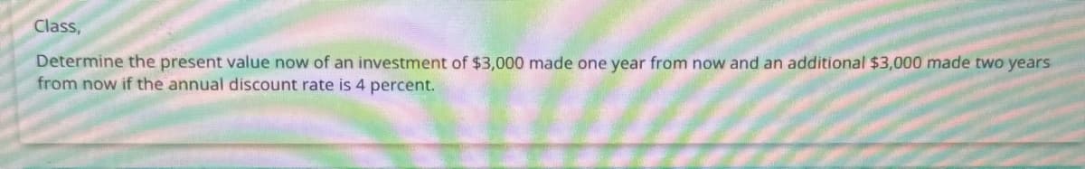 Class,
Determine the present value now of an investment of $3,000 made one year from now and an additional $3,000 made two years
from now if the annual discount rate is 4 percent.