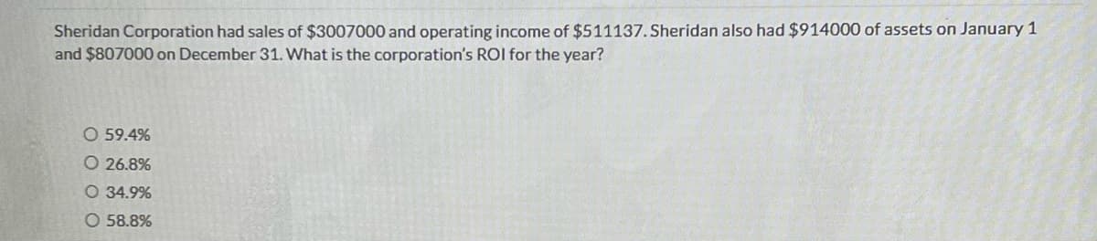 Sheridan Corporation had sales of $3007000 and operating income of $511137. Sheridan also had $914000 of assets on January 1
and $807000 on December 31. What is the corporation's ROI for the year?
O 59.4%
O 26.8%
O 34.9%
O 58.8%