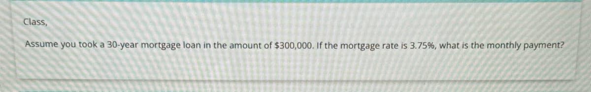 Class,
Assume you took a 30-year mortgage loan in the amount of $300,000. If the mortgage rate is 3.75%, what is the monthly payment?