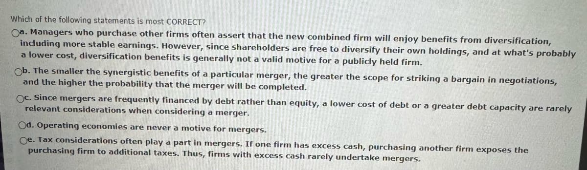 Which of the following statements is most CORRECT?
Oa. Managers who purchase other firms often assert that the new combined firm will enjoy benefits from diversification,
including more stable earnings. However, since shareholders are free to diversify their own holdings, and at what's probably
a lower cost, diversification benefits is generally not a valid motive for a publicly held firm.
Ob. The smaller the synergistic benefits of a particular merger, the greater the scope for striking a bargain in negotiations,
and the higher the probability that the merger will be completed.
Oc. Since mergers are frequently financed by debt rather than equity, a lower cost of debt or a greater debt capacity are rarely
relevant considerations when considering a merger.
Od. Operating economies are never a motive for mergers.
Oe. Tax considerations often play a part in mergers. If one firm has excess cash, purchasing another firm exposes the
purchasing firm to additional taxes. Thus, firms with excess cash rarely undertake mergers.