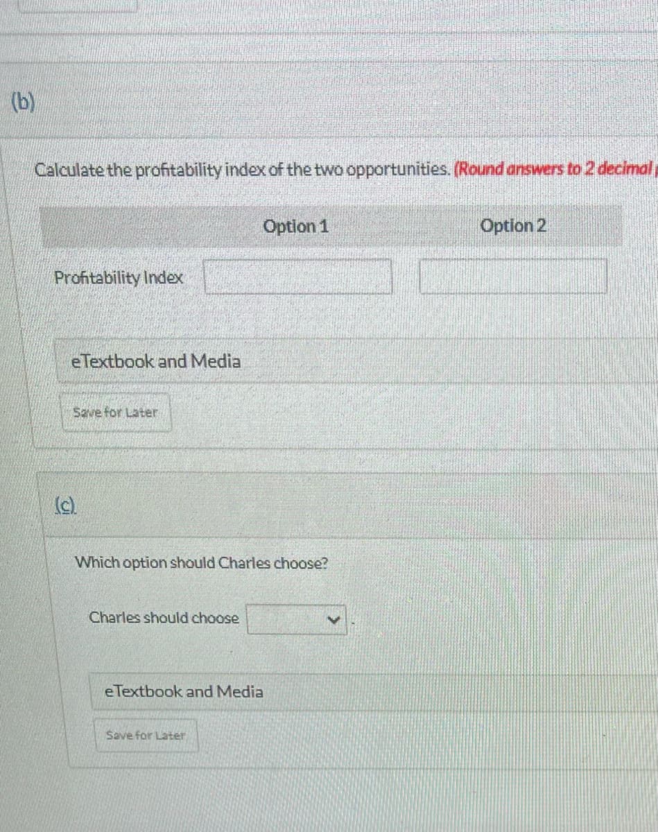 (b)
Calculate the profitability index of the two opportunities. (Round answers to 2 decimal
Profitability Index
eTextbook and Media
Save for Later
Which option should Charles choose?
Charles should choose
Option 1
eTextbook and Media
Save for Later
Option 2