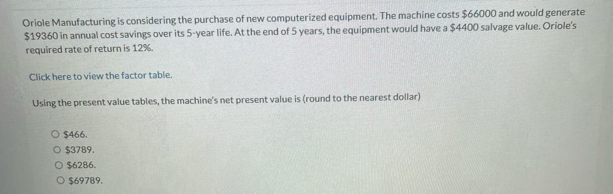 Oriole Manufacturing is considering the purchase of new computerized equipment. The machine costs $66000 and would generate
$19360 in annual cost savings over its 5-year life. At the end of 5 years, the equipment would have a $4400 salvage value. Oriole's
required rate of return is 12%.
Click here to view the factor table.
Using the present value tables, the machine's net present value is (round to the nearest dollar)
O $466.
O $3789.
O $6286.
O $69789.