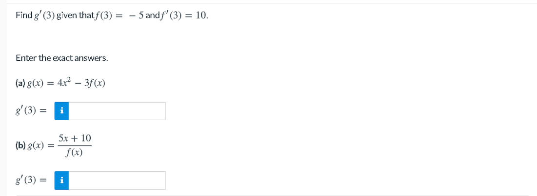 Find g' (3) given thatf(3) = - 5 andf' (3) = 10.
Enter the exact answers.
(a) g(x) = 4x – 3f(x)
-
g' (3) = i
5х + 10
(b) g(x) =
f(x)
g'(3) =
i
