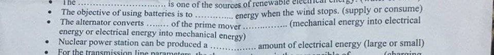 The
is one of the sources of renewable
energy when the wind stops. (supply or consume)
(mechanical energy into electrical
The objective of using batteries is to ...
The alternator converts.... of the prime mover
energy or electrical energy into mechanical energy)
Nuclear power station can be produced a
For the transmission line parametere th
.......e*
...............
amount of electrical energy (large or small)
(aharging
......
blo of
