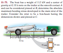 Il-75. The boat has a weight of 11.5 kN and a center of
gravity at G. If it rests on the trailer at the smooth contact A
and can be considered pinned at B, determine the absolute
maximum bending stress developed in the main strut of the
trailer. Consider the strut to be a box-beam having the
dimensions shown and pinned at C
దేట
45 m
75 mm
375 mm
