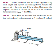 11-87. The two salid steel rods are bolted together along
their length and support the loading shown. Assume the
support at A is a pin und B is a roller. Determine the
required diameter d of each of the rods if the allowable
bending stress is oulo = 130MPa.
*11-88. Solve Prob. 11-87 if the rods are rotated 90° so
that both rods rest an the supports at A (pin) and B (roller).
80 kN
20 kNjm
2m
2m
