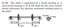 I1-65. The shaft is supported by a thrust bearing at A
and journal bearing at D. If the shaft has the cross section
shown, determine the absolute maximum bending stress in
the shaft.
40 mm
0.75 m
075 m
3kN
3kN
