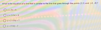 What is the equation of a line that is paralel to the ine that goes through the points (2.0) and (-2. a?
Ov-x +6
Oy- +1/2) +7
Oy= (14) -2
