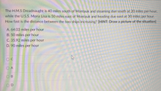 The HMS Dreadna is 40 miles south of Montauk and steaming due south M 20 mles perhur
while the US.S. Mona Lisa is 50 miles est of Montauk and heading due east at 30 mies per hour
How fast is the distance between the two ships inoreasing HINT: Draw a picture of the sitution
A 64.03 miles per hour
B. 50 miles per hour
C.35.92 miles per hour
D. 90 miles per hour
