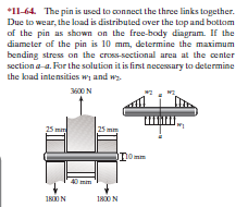 *11-64. The pin is used to connect the three links together.
Due to wear, the load is distributed over the top and bottom
of the pin as shown on the free-body diagram. If the
diameter of the pin is 10 mm, determine the maximum
bending stress on the cross-sectional area at the center
section a-a. For the solution it is first necessary to determine
the kad intensities wi and w
00N
25 m
Domm
40 mm
18IN
1800N
