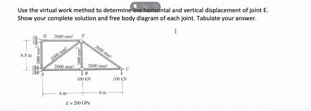 Use the virtual work method to determine the horizontal and vertical displacement of joint E.
Show your complete solution and free body diagram of each joint. Tabulate your answer.
D
2600 mm
E
2600 mm2
2000 mm2
2600 mm2
4:5 m
2600 mm2
C
B
100 kN
100 kN
6 m
6 m
E = 200 GPa
