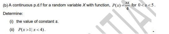 (b) A continuous p.d.f for a random variable X with function, P(x) =
SX
for 0<x<5.
Determine:
(i) the value of constant s.
(i) P(x>1|x< 4).
