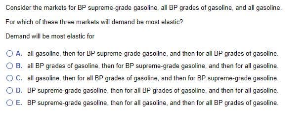 Consider the markets for BP supreme-grade gasoline, all BP grades of gasoline, and all gasoline.
For which of these three markets will demand be most elastic?
Demand will be most elastic for
O A. all gasoline, then for BP supreme-grade gasoline, and then for all BP grades of gasoline.
O B. all BP grades of gasoline, then for BP supreme-grade gasoline, and then for all gasoline.
OC. all gasoline, then for all BP grades of gasoline, and then for BP supreme-grade gasoline.
O D. BP supreme-grade gasoline, then for all BP grades of gasoline, and then for all gasoline.
O E. BP supreme-grade gasoline, then for all gasoline, and then for all BP grades of gasoline.
