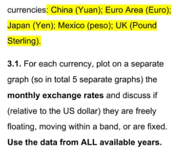 currencies: China (Yuan); Euro Area (Euro);
Japan (Yen); Mexico (peso); UK (Pound
Sterling).
3.1. For each currency, plot on a separate
graph (so in total 5 separate graphs) the
monthly exchange rates and discuss if
(relative to the US dollar) they are freely
floating, moving within a band, or are fixed.
Use the data from ALL available years.
