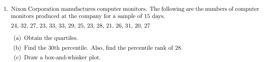 1. Nixon Corporation manufactures computer monitors. The following are the numbers of computer
monitors produced at the company for a sample of 15 days.
24, 32, 27, 23, 33, 33, 29, 25, 23, 28, 21, 26, 31, 20, 27
(a) Obtain the quartiles.
(b) Find the 30th percentile. Also, find the percentile rank of 28.
(c) Draw a box-and-whisker plot.
