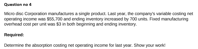 Question no 4
Micro disc Corporation manufactures a single product. Last year, the company's variable costing net
operating income was $55,700 and ending inventory increased by 700 units. Fixed manufacturing
overhead cost per unit was $3 in both beginning and ending inventory.
Required:
Determine the absorption costing net operating income for last year. Show your work!
