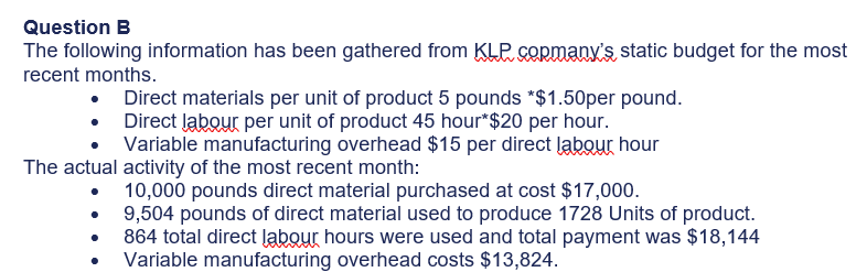 Question B
The following information has been gathered from KLP. cORmanx's static budget for the most
recent months.
• Direct materials per unit of product 5 pounds *$1.50per pound.
• Direct labour per unit of product 45 hour*$20 per hour.
Variable manufacturing overhead $15 per direct labour hour
The actual activity of the most recent month:
10,000 pounds direct material purchased at cost $17,000.
9,504 pounds of direct material used to produce 1728 Units of product.
864 total direct labour hours were used and total payment was $18,144
Variable manufacturing overhead costs $13,824.
