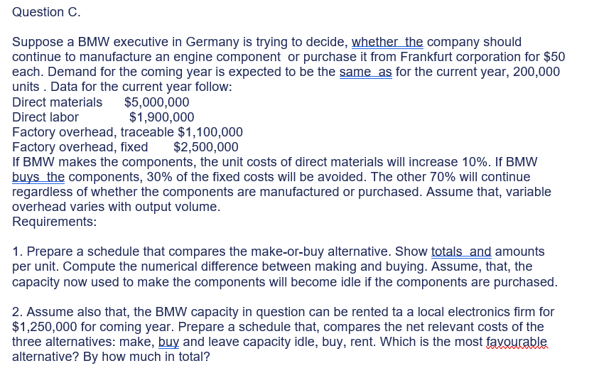 Question C.
Suppose a BMW executive in Germany is trying to decide, whether the company should
continue to manufacture an engine component or purchase it from Frankfurt corporation for $50
each. Demand for the coming year is expected to be the same as for the current year, 200,000
units . Data for the current year follow:
$5,000,000
$1,900,000
Direct materials
Direct labor
Factory overhead, traceable $1,100,000
Factory overhead, fixed
If BMW makes the components, the unit costs of direct materials will increase 10%. If BMW
buys the components, 30% of the fixed costs will be avoided. The other 70% will continue
regardless of whether the components are manufactured or purchased. Assume that, variable
overhead varies with output volume.
Requirements:
$2,500,000
1. Prepare a schedule that compares the make-or-buy alternative. Show totals and amounts
per unit. Compute the numerical difference between making and buying. Assume, that, the
capacity now used to make the components will become idle if the components are purchased.
2. Assume also that, the BMW capacity in question can be rented ta a local electronics firm for
$1,250,000 for coming year. Prepare a schedule that, compares the net relevant costs of the
three alternatives: make, buy and leave capacity idle, buy, rent. Which is the most favourable
alternative? By how much in total?
