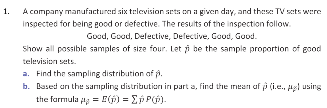 1.
A company manufactured six television sets on a given day, and these TV sets were
inspected for being good or defective. The results of the inspection follow.
Good, Good, Defective, Defective, Good, Good.
Show all possible samples of size four. Let p be the sample proportion of good
television sets.
a. Find the sampling distribution of p.
b. Based on the sampling distribution in part a, find the mean of p (i.e., µg) using
the formula 4g = E(p) = Ep P(p).
