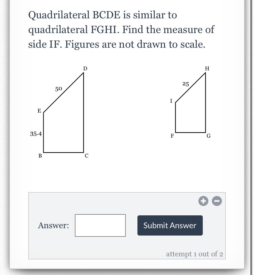 Quadrilateral BCDE is similar to
quadrilateral FGHI. Find the measure of
side IF. Figures are not drawn to scale.
D
H
25
50
I
E
35.4
F
В
+
Answer:
Submit Answer
attempt 1 out of 2
