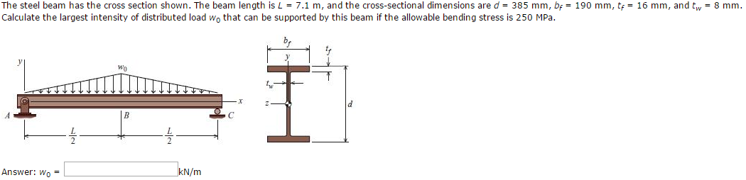 The steel beam has the cross section shown. The beam length is L = 7.1 m, and the cross-sectional dimensions are d = 385 mm, b = 190 mm, t = 16 mm, and tw = 8 mm.
Calculate the largest intensity of distributed load wo that can be supported by this beam if the allowable bending stress is 250 MPa.
Answer: Wo=
WO
kN/m