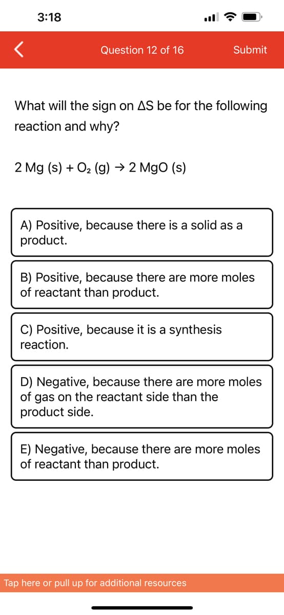 3:18
Question 12 of 16
What will the sign on AS be for the following
reaction and why?
2 Mg (s) + O₂(g) → 2 MgO (s)
Submit
A) Positive, because there is a solid as a
product.
B) Positive, because there are more moles
of reactant than product.
C) Positive, because it is a synthesis
reaction.
D) Negative, because there are more moles
of gas on the reactant side than the
product side.
E) Negative, because there are more moles
of reactant than product.
Tap here or pull up for additional resources