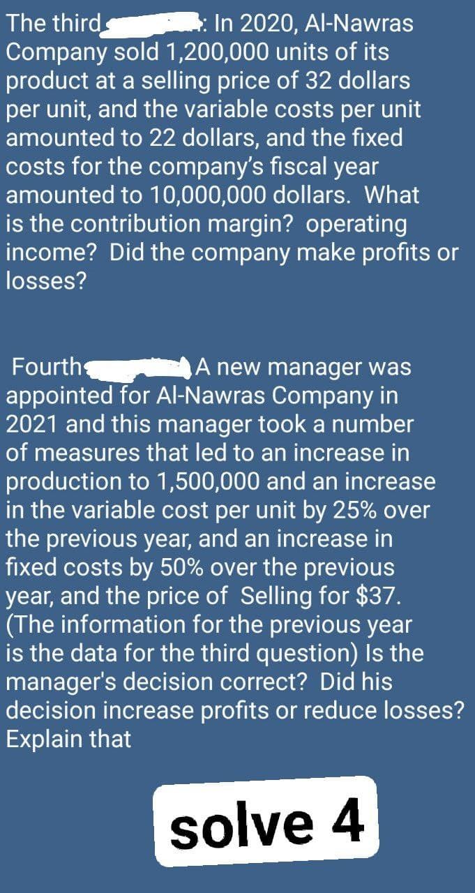 The third
In 2020, Al-Nawras
Company sold 1,200,000 units of its
product at a selling price of 32 dollars
per unit, and the variable costs per unit
amounted to 22 dollars, and the fixed
costs for the company's fiscal year
amounted to 10,000,000 dollars. What
is the contribution margin? operating
income? Did the company make profits or
losses?
Fourth
A new manager was
appointed for Al-Nawras Company in
2021 and this manager took a number
of measures that led to an increase in
production to 1,500,000 and an increase
in the variable cost per unit by 25% over
the previous year, and an increase in
fixed costs by 50% over the previous
year, and the price of Selling for $37.
(The information for the previous year
is the data for the third question) Is the
manager's decision correct? Did his
decision increase profits or reduce losses?
Explain that
solve 4