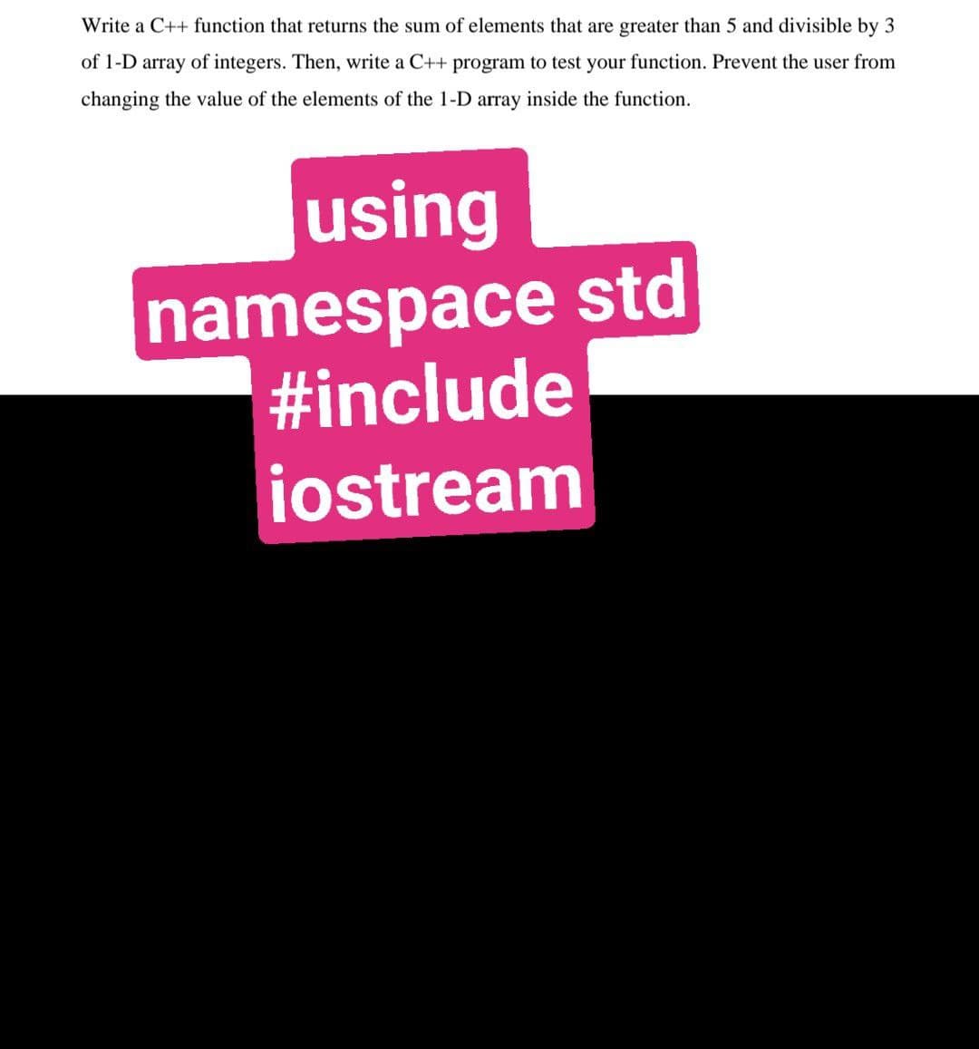 Write a C++ function that returns the sum of elements that are greater than 5 and divisible by 3
of 1-D array of integers. Then, write a C++ program to test your function. Prevent the user from
changing the value of the elements of the 1-D array inside the function.
using
namespace std
#include
iostream