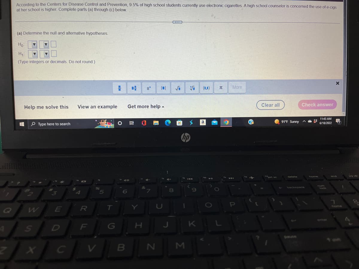 ### Example Assignment from Statistics Course

#### Hypothesis Testing

According to the Centers for Disease Control and Prevention, 9.5% of high school students currently use electronic cigarettes. A high school counselor is concerned the use of e-cigs at her school is higher. Complete parts (a) through (c) below.

**(a) Determine the null and alternative hypotheses:**

1. Null Hypothesis (H₀):
   - The notation and format for entering the hypothesis are provided in the image, featuring fields for entering numeric or decimal values without rounding. 

2. Alternative Hypothesis (H₁):
   - Similar to the null hypothesis, there are input fields to type numeric or decimal values for the alternative hypothesis.

*(Type integers or decimals. Do not round.)*

#### Additional Resources

- **Help me solve this**: Provides step-by-step assistance in solving the problem.
- **View an example**: Allows students to view a similar example to understand how to solve the problem.
- **Get more help**: Offers additional resources or access to tutors for extra support.

#### Tools and Interface

- The interface includes various mathematical symbolic representations, such as blanks for numeric entries, square root symbols, π, and more.
- Options for clearing all inputs or checking the answer are available.
- The interface also includes the current time and weather, indicating user location and system functionalities.

---

This example illustrates the process of stating hypotheses for a statistical test, guiding students through practical steps using an interactive digital interface.