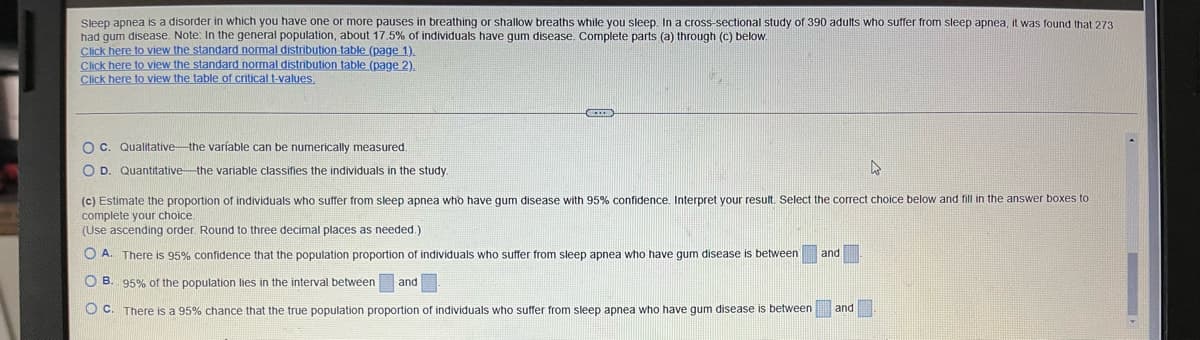 more pauses in breathing or shallow breaths while you sleep. In a cross-sectional study of 390 adults who suffer from sleep apnea, it was found that 273
about 17.5% of individuals have gum disease. Complete parts (a) through (c) below.
Sleep apnea is a disorder in which you have one
had gum disease. Note: In the general population,
Click here to view the standard normal distribution table (page 1).
Click here to view the standard normal distribution table (page 2).
Click here to view the table of critical t-values.
O c. Qualitative-the variable can be numerically measured.
O D. Quantitative the variable classifies the individuals in the study.
4
(c) Estimate the proportion of individuals who suffer from sleep apnea who have gum disease with 95% confidence. Interpret your result. Select the correct choice below and fill in the answer boxes to
complete your choice.
(Use ascending order. Round to three decimal places as needed.)
O A. There is 95% confidence that the population proportion of individuals who suffer from sleep apnea who have gum disease between and
OB. 95% of the population lies in the interval between and
O c. There is a 95% chance that the true population proportion of individuals who suffer from sleep apnea who have gum disease is between and
ME