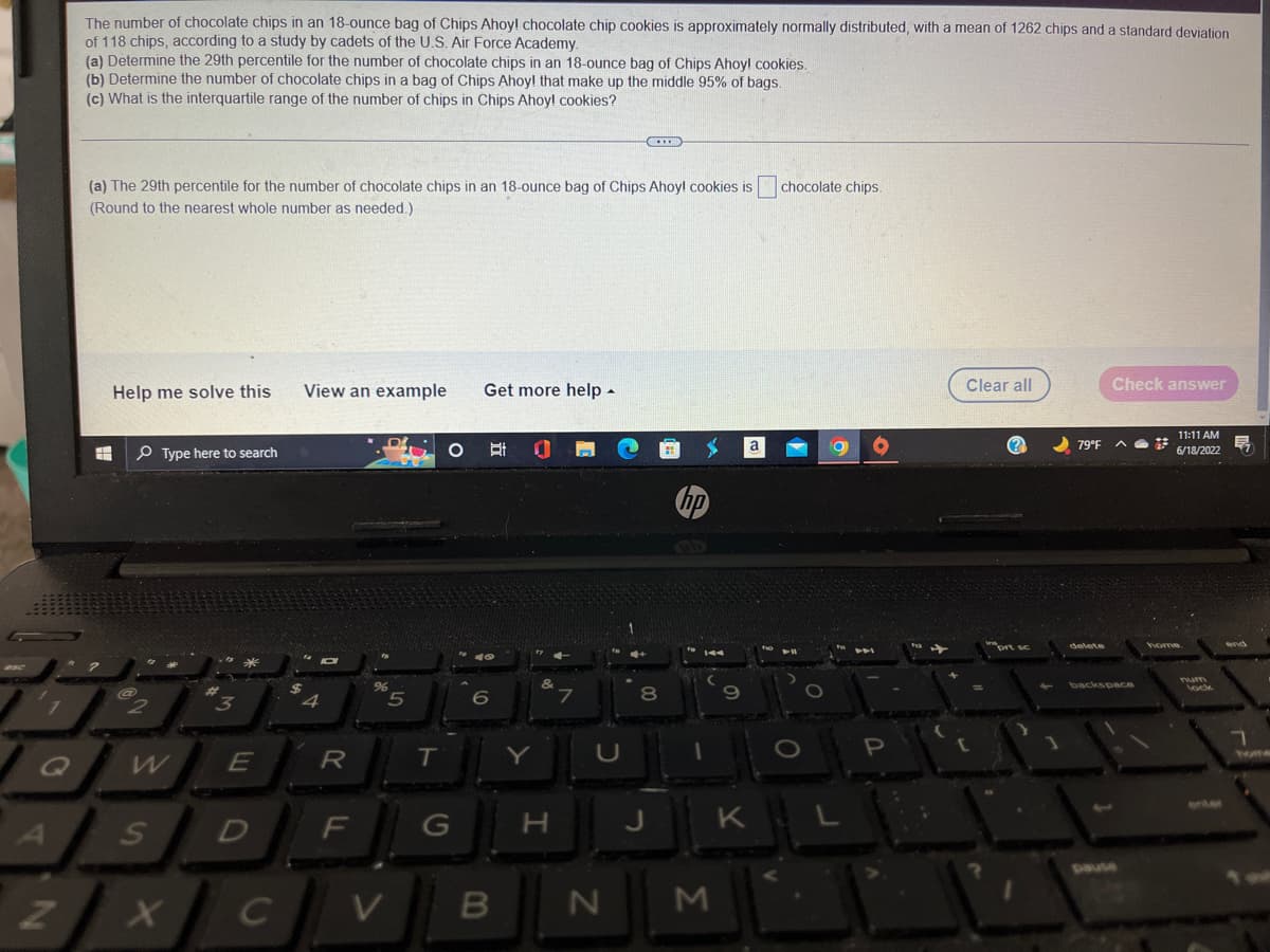Z
The number of chocolate chips in an 18-ounce bag of Chips Ahoy! chocolate chip cookies is approximately normally distributed, with a mean of 1262 chips and a standard deviation
of 118 chips, according to a study by cadets of the U.S. Air Force Academy.
(a) Determine the 29th percentile for the number of chocolate chips in an 18-ounce bag of Chips Ahoy! cookies.
(b) Determine the number of chocolate chips in a bag of Chips Ahoy! that make up the middle 95% of bags.
(c) What is the interquartile range of the number of chips in Chips Ahoy! cookies?
(a) The 29th percentile for the number of chocolate chips in an 18-ounce bag of Chips Ahoy! cookies is chocolate chips.
(Round to the nearest whole number as needed.)
Check answer
Help me solve this
View an example
Get more help.
a
Ri
Type here to search
3
@
2
E
S
D
XC
с
$
4
R
F
%
5
V
T
O
G
B
H
C
N
M
S
O
KIL
Clear all
C
prt sc
79°F
delete
backspace
pause
11:11 AM
57
6/18/2022
home
7