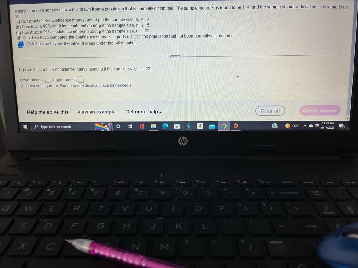 A simple random sample of size n is drawn from a population that is normally distributed. The sample mean, x, is found to be 114, and the sample standard deviation, s, is found to be
10.
(a) Construct a 98% confidence interval about u if the sample size, n, is 22.
(b) Construct a 98% confidence interval about u if the sample size, n, is 15.
22.
(c) Construct a 96% confidence interval about u if the sample size, n,
(d) Could we have computed the confidence intervals in parts (a)-(c) if the population had not been normally distributed?
Click the icon to view the table of areas under the t-distribution.
(a) Construct a 98% confidence interval about µ if the sample size, n, is 22.
4
Lower bound: Upper bound:
(Use ascending order. Round to one decimal place as needed.).
Help me solve this
View an example
Get more help.
Check answer
Type here to search
Ri
3
E
H
@
D
X C
4
R
F
%
5
T
G
6
Y
H
7
N
J
8
M
hp
9
K
a
O
O
L
A
P
C
Clear all
nort sc
1
96°F
delete
backspace
home
num
lack
12:33 PM
F
6/17/2022
7
1