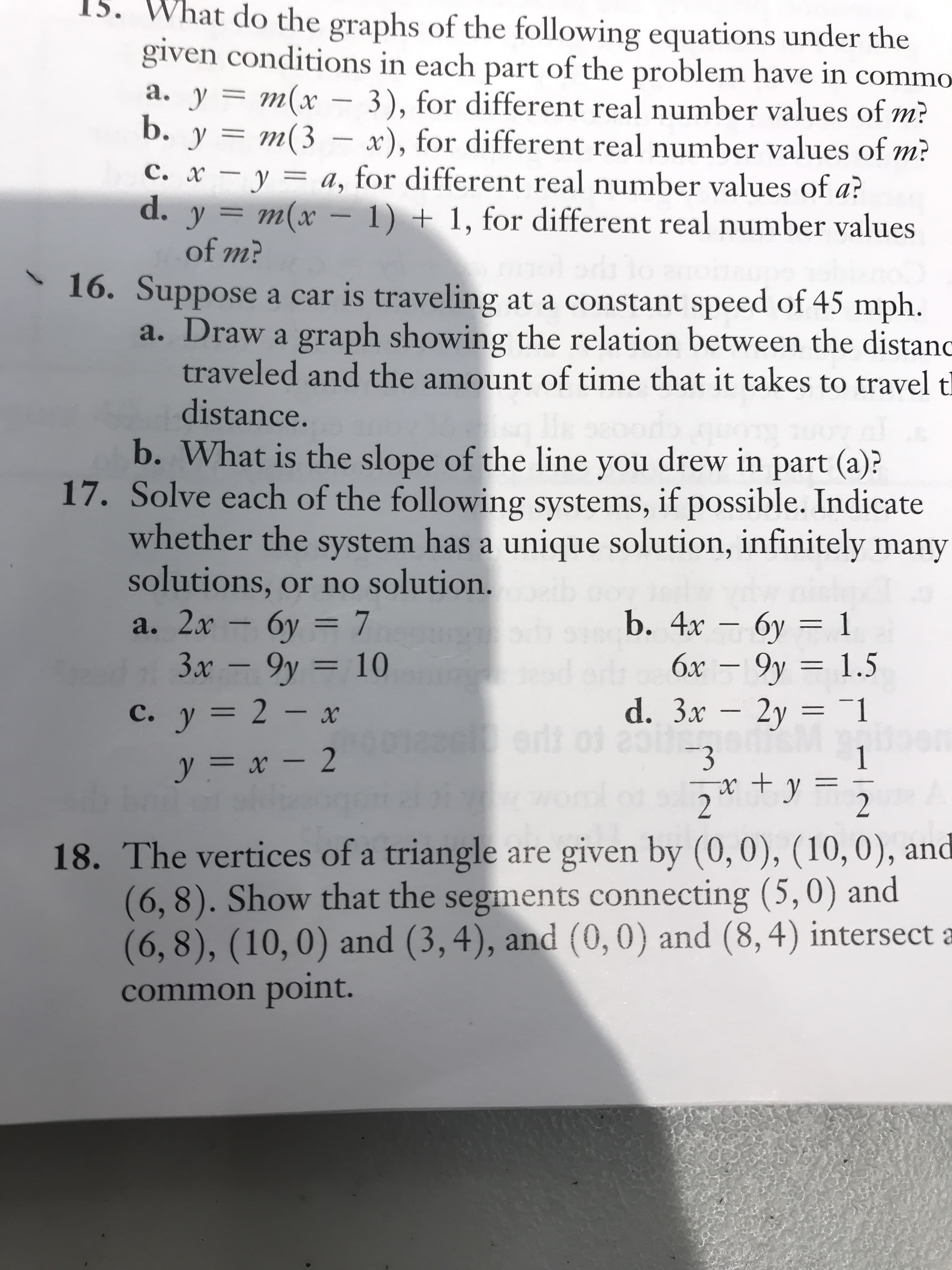 15. What do the graphs of the following equations under the
given conditions in each part of the problem have in commo
a. y = m(x – 3), for different real number values of m?
b. y = m(3
– x), for different real number values of m?
c. x – y = a, for different real number values of a?
6.
y =
m(x – 1) + 1, for different real number values
%3D
of m?
* 16. Suppose a car is traveling at a constant speed of 45 mph.
a. Draw a graph showing the relation between the distanc
traveled and the amount of time that it takes to travel tl
distance.
b. What is the slope of the line you drew in part (a)?
17. Solve each of the following systems, if possible. Indicate
whether the system has a unique solution, infinitely many
solutions, or no solution.
a. 2x 6y = 7
3x – 9y = 10
b. 4x — бу — 1
6x – 9y = 1.5
d. 3x – 2y = 1
бу
%3D
-
%3D
%3D
C. y = 2 – x
%3D
-3
x +y
2
1
%3D
y = x - 2
2
18. The vertices of a triangle are given by (0,0), (10,0), and
(6,8). Show that the segments connecting (5,0) and
(6,8), (10,0) and (3, 4), and (0,0) and (8,4) intersect a
common point.
