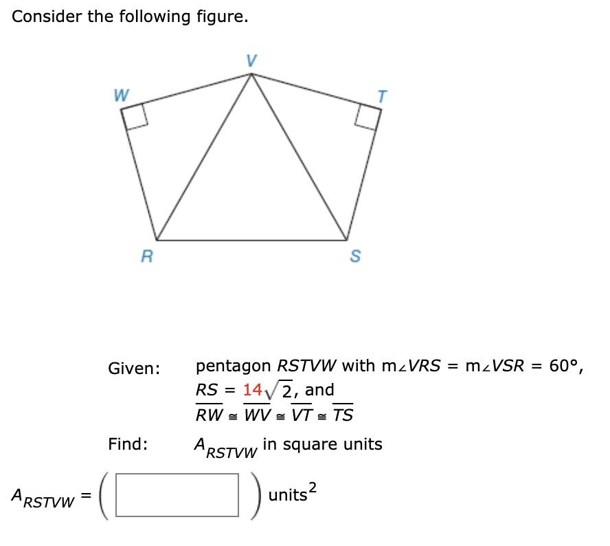 Consider the following figure.
W
S
Given:
pentagon RSTVW with mzVRS = mzVSR = 60°,
RS = 14/2, and
%3D
RW = WV s VT = TS
Find:
ARSTVW in square units
ARSTVW
units?
2
II
