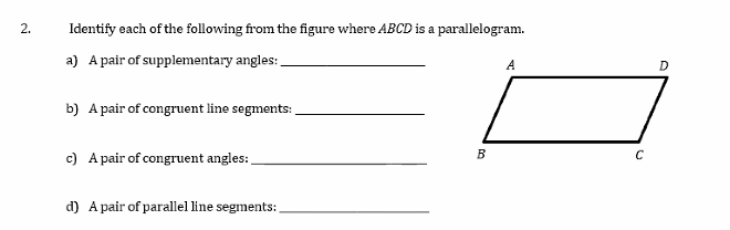 2.
Identify each of the following from the figure where ABCD is a parallelogram.
a) A pair of supplementary angles:
A
D
b) A pair of congruent line segments:
c) A pair of congruent angles:
B
d) A pair of parallel line segments:

