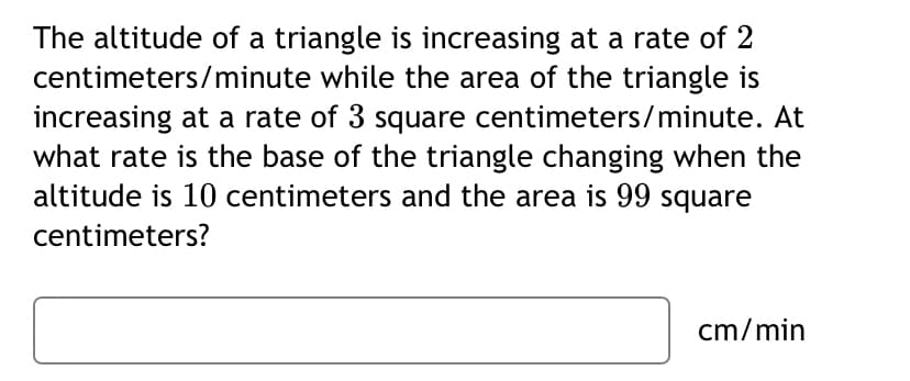 The altitude of a triangle is increasing at a rate of 2
centimeters/minute while the area of the triangle is
increasing at a rate of 3 square centimeters/minute. At
what rate is the base of the triangle changing when the
altitude is 10 centimeters and the area is 99 square
centimeters?
cm/min
