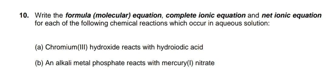 10. Write the formula (molecular) equation, complete ionic equation and net ionic equation
for each of the following chemical reactions which occur in aqueous solution:
(a) Chromium(III) hydroxide reacts with hydroiodic acid
(b) An alkali metal phosphate reacts with mercury(1) nitrate
