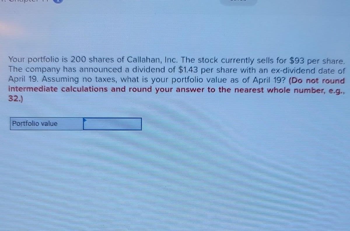 Your portfolio is 200 shares of Callahan, Inc. The stock currently sells for $93 per share.
The company has announced a dividend of $1.43 per share with an ex-dividend date of
April 19. Assuming no taxes, what is your portfolio value as of April 19? (Do not round
intermediate calculations and round your answer to the nearest whole number, e.g.,
32.)
Portfolio value