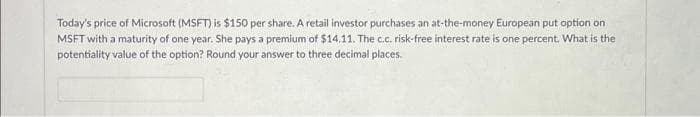 Today's price of Microsoft (MSFT) is $150 per share. A retail investor purchases an at-the-money European put option on
MSFT with a maturity of one year. She pays a premium of $14.11. The c.c. risk-free interest rate is one percent. What is the
potentiality value of the option? Round your answer to three decimal places.