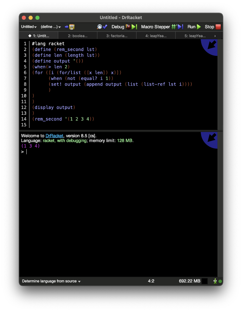 Untitled (define...)
1
2
3
4
5
6
7
8
9
10
11
12
13
E
S
1: Untit...
#lang racket
(define (rem_second lst)
(define len (length lst))
(define output '())
2: boolea...
)
)
(when (> len 2)
(for ([i (for/list ([x len]) x)])
Untitled - DrRacket
✔ Debug
(display output)
)
14 (rem_second (1 2 3 4))
15
3: factoria...
Determine language from source ▾
(when (not (equal? i 1))
(set! output (append output (list (list-ref lst i))))
Welcome to DrRacket, version 8.5 [cs].
Language: racket, with debugging; memory hit: 128 MB.
(134)
> |
Macro Stepper #
4: leapYea...
4:2
Run
5: leapYea...
Stop
692.22 MB