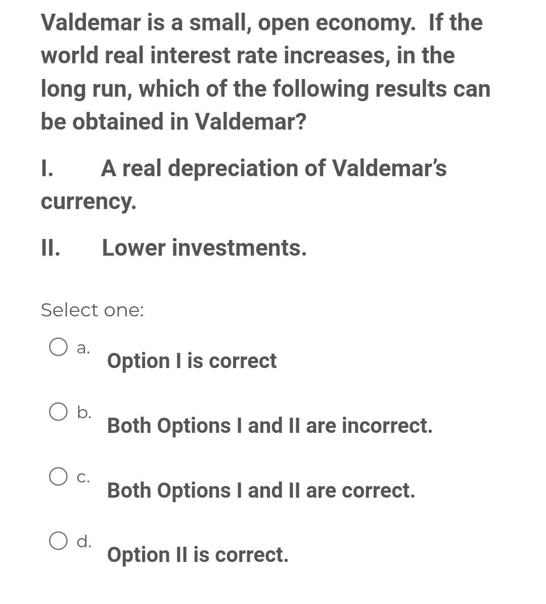 Valdemar is a small, open economy. If the
world real interest rate increases, in the
long run, which of the following results can
be obtained in Valdemar?
I.
A real depreciation of Valdemar's
currency.
II. Lower investments.
Select one:
O
a.
b.
O d.
Option I is correct
Both Options I and II are incorrect.
Both Options I and II are correct.
Option II is correct.