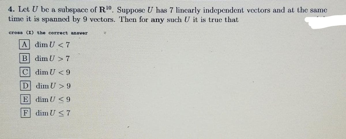 4. Let U be a subspace of R¹0. Suppose U has 7 linearly independent vectors and at the same
time it is spanned by 9 vectors. Then for any such U it is true that
cross (1) the correct answer
A dim U <7
B
C
D
E
F
dim U >7
dim U <9
dim U >9
dim U <9
dim U<7