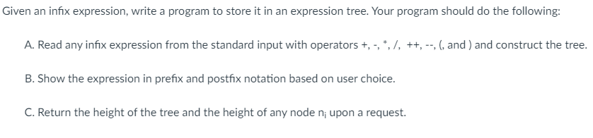 Given an infix expression, write a program to store it in an expression tree. Your program should do the following:
A. Read any infix expression from the standard input with operators +, -, *, /, ++, --, (, and ) and construct the tree.
B. Show the expression in prefix and postfix notation based on user choice.
C. Return the height of the tree and the height of any node n; upon a request.