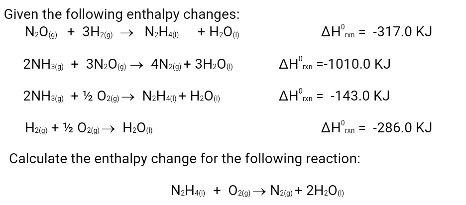 Given the following enthalpy changes:
N2O) + 3H29) → N¿H40)
(g)
+ H;O0
AH°xn = -317.0 KJ
2NH39) + 3N2O@ → 4N2(9) + 3H209
AH rn =-1010.0 KJ
(g)
2NH3(9) + ½ O2(9) → N2H4) + H2O)
AH'xn = -143.0 KJ
H2(9) + ½ O2(9) → H2O)
AH xn = -286.0 KJ
Calculate the enthalpy change for the following reaction:
N2H40) + O2(9) → Nz(9) + 2H2O)
