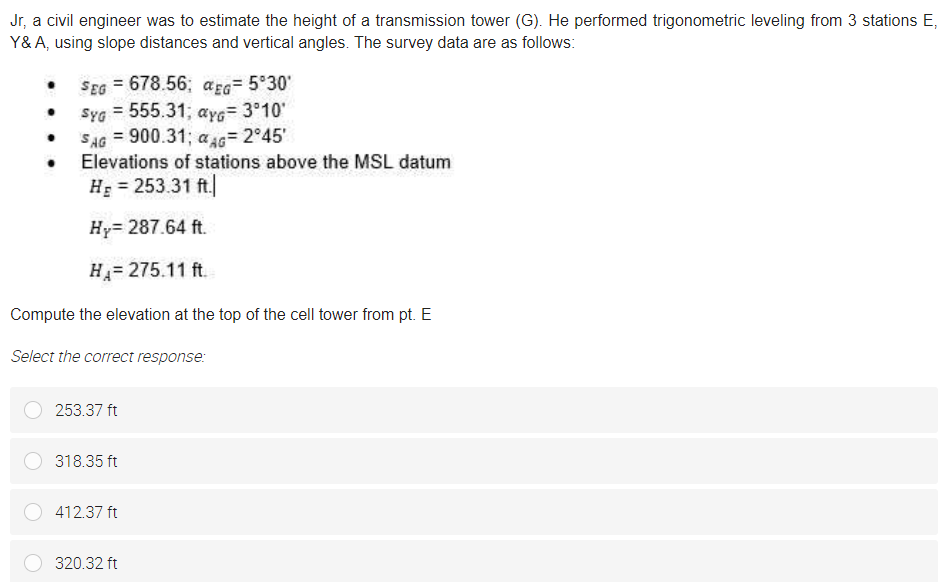 Jr, a civil engineer was to estimate the height of a transmission tower (G). He performed trigonometric leveling from 3 stations E,
Y&A, using slope distances and vertical angles. The survey data are as follows:
SEG = 678.56; açEG= 5°30'
Syg = 555.31; aye= 3°10'
SAG = 900.31; a AG= 2°45'
Elevations of stations above the MSL datum
H: = 253.31 ft.
Hy= 287.64 ft.
H= 275.11 ft.
Compute the elevation at the top of the cell tower from pt. E
Select the correct response:
253.37 ft
318.35 ft
412.37 ft
320.32 ft
