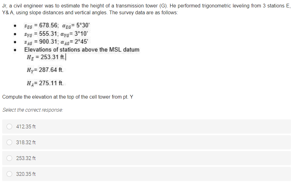 Jr, a civil engineer was to estimate the height of a transmission tower (G). He performed trigonometric leveling from 3 stations E,
Y&A, using slope distances and vertical angles. The survey data are as follows:
SEG = 678.56; aEG= 5°30'
Syg = 555.31; aye= 3°10'
SAG = 900.31; a 46= 2°45'
Elevations of stations above the MSL datum
HE = 253.31 ft|
Hy= 287.64 ft.
H= 275.11 ft.
Compute the elevation at the top of the cell tower from pt. Y
Select the correct response:
412.35 ft
318.32 ft
253.32 ft
320.35 ft
