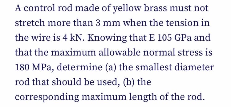 A control rod made of yellow brass must not
stretch more than 3 mm when the tension in
the wire is 4 kN. Knowing that E 105 GPa and
that the maximum allowable normal stress is
180 MPa, determine (a) the smallest diameter
rod that should be used, (b) the
corresponding maximum length of the rod.
