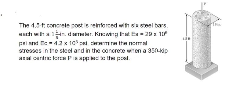 18 in.
The 4.5-ft concrete post is reinforced with six steel bars,
each with a 1-in. diameter. Knowing that Es = 29 x 106
4.5 ft
psi and Ec = 4.2 x 106 psi, determine the normal
stresses in the steel and in the concrete when a 350-kip
axial centric force P is applied to the post.
