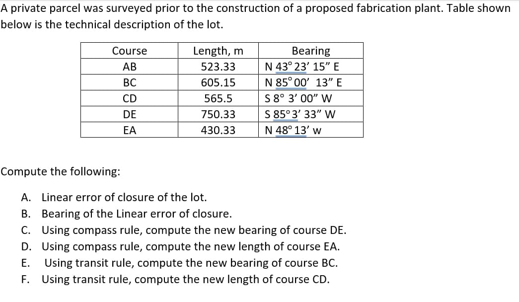 A private parcel was surveyed prior to the construction of a proposed fabrication plant. Table shown
below is the technical description of the lot.
Length, m
Bearing
N 43° 23' 15" E
Course
АВ
523.33
ВС
605.15
N 85° 00' 13" E
S 8° 3' 00" W
S 85° 3' 33" W
CD
565.5
DE
750.33
EA
430.33
N 48° 13' w
Compute the following:
A. Linear error of closure of the lot.
B. Bearing of the Linear error of closure.
C. Using compass rule, compute the new bearing of course DE.
D. Using compass rule, compute the new length of course EA.
Using transit rule, compute the new bearing of course BC.
Е.
F. Using transit rule, compute the new length of course CD.
