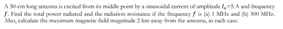 A 50-cm long antenna is excited from its middle point by a sinusoidal current of amplitude I=5 A and frequency
f. Find the total power radiated and the radiation resistance if the frequency f is (a) 1 MHz and (b) 300 MHz.
Also, calculate the maximum magnetic field magnitude 2 km away from the antenna, in each case.